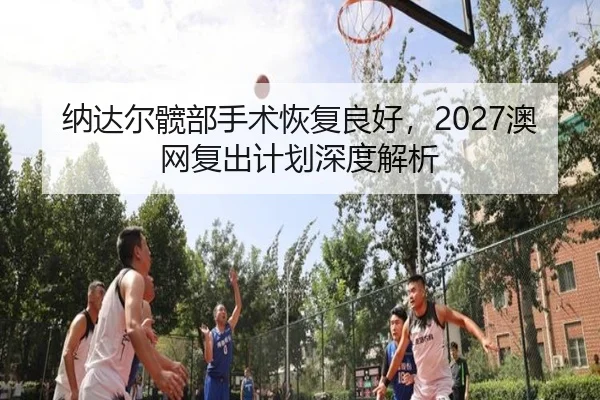 纳达尔髋部手术恢复良好，2027澳网复出计划深度解析